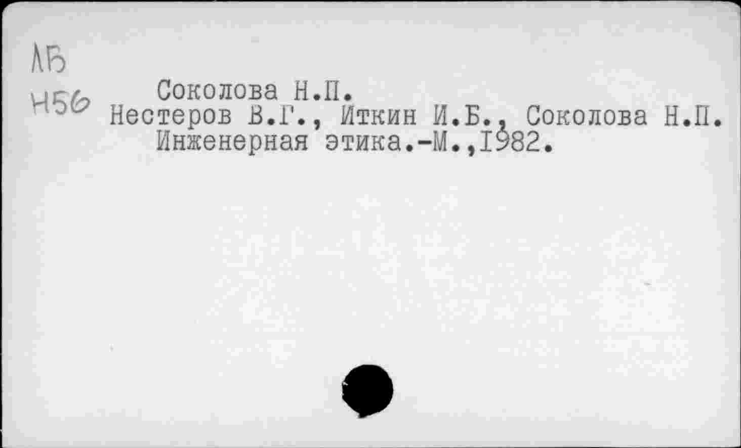 ﻿АЬ
>с/ Соколова Н.П.
Нестеров В.Г., Иткин И.Б., Соколова Н.П. Инженерная этика.-М.,1982.